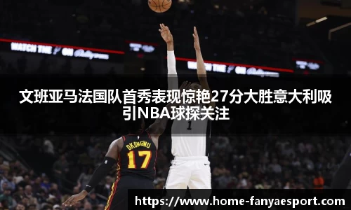 文班亚马法国队首秀表现惊艳27分大胜意大利吸引NBA球探关注
